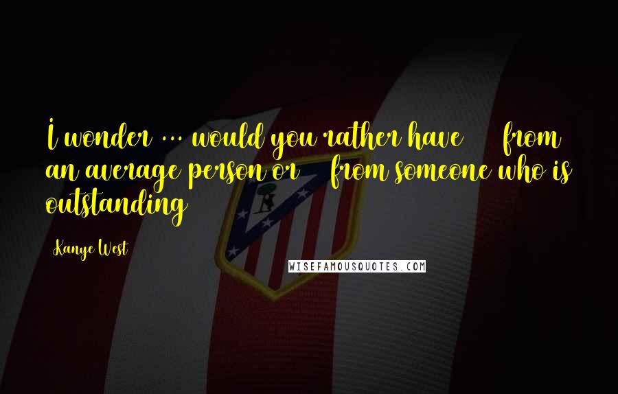 Kanye West Quotes: I wonder ... would you rather have 100 from an average person or 10 from someone who is outstanding