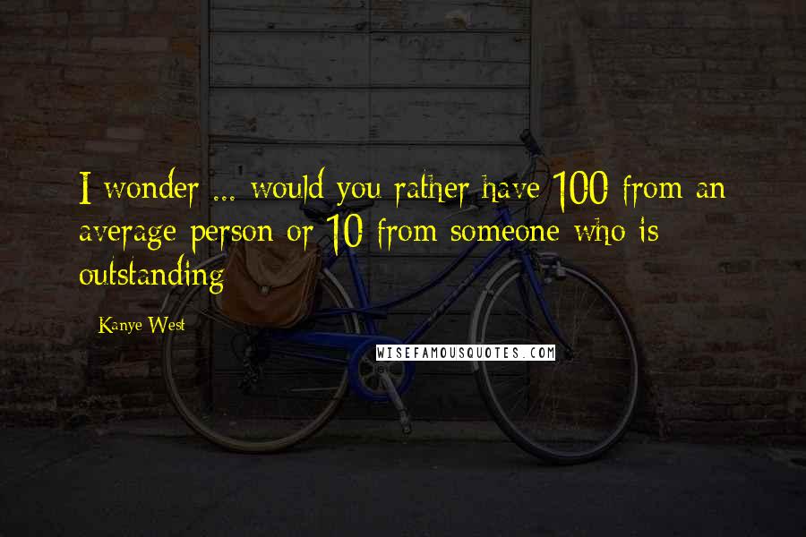 Kanye West Quotes: I wonder ... would you rather have 100 from an average person or 10 from someone who is outstanding