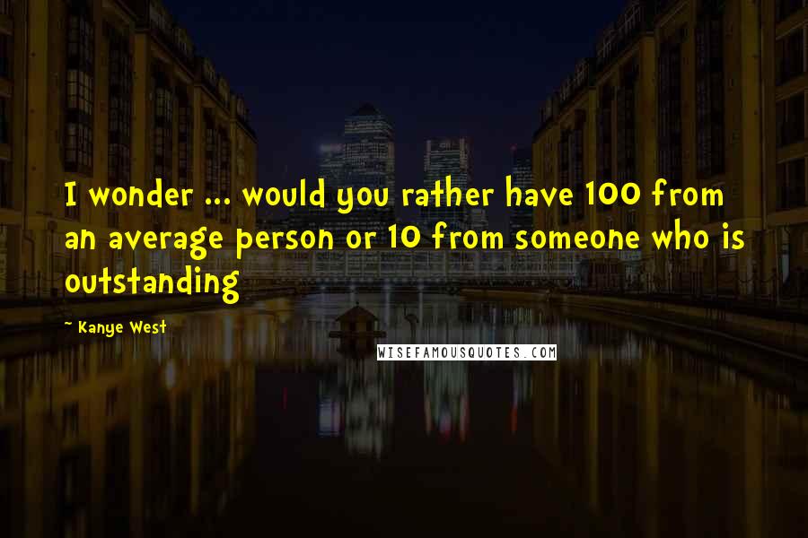 Kanye West Quotes: I wonder ... would you rather have 100 from an average person or 10 from someone who is outstanding