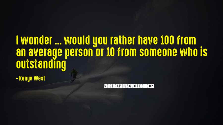 Kanye West Quotes: I wonder ... would you rather have 100 from an average person or 10 from someone who is outstanding