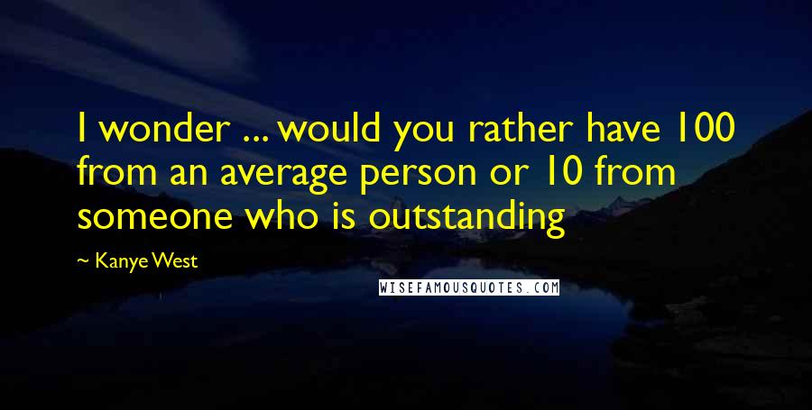 Kanye West Quotes: I wonder ... would you rather have 100 from an average person or 10 from someone who is outstanding