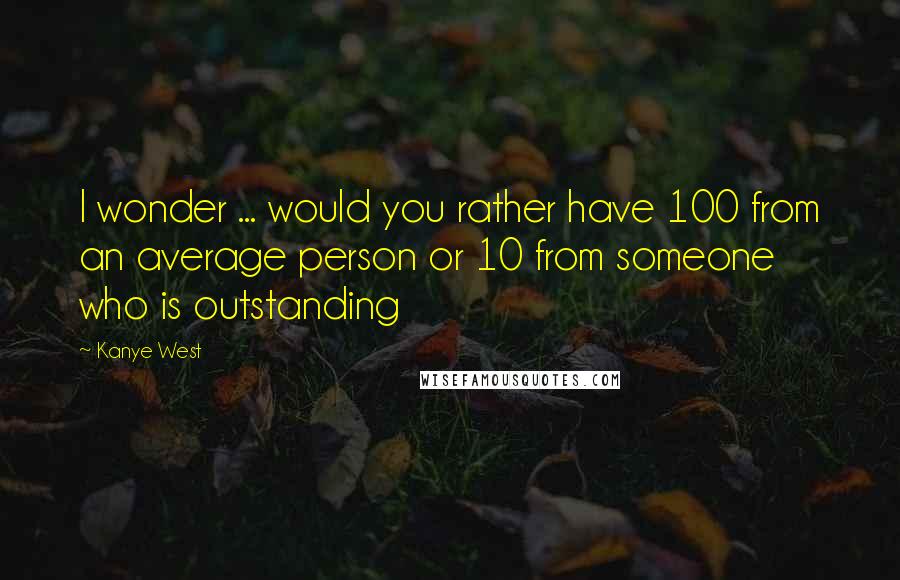 Kanye West Quotes: I wonder ... would you rather have 100 from an average person or 10 from someone who is outstanding