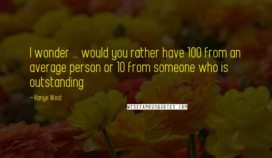 Kanye West Quotes: I wonder ... would you rather have 100 from an average person or 10 from someone who is outstanding