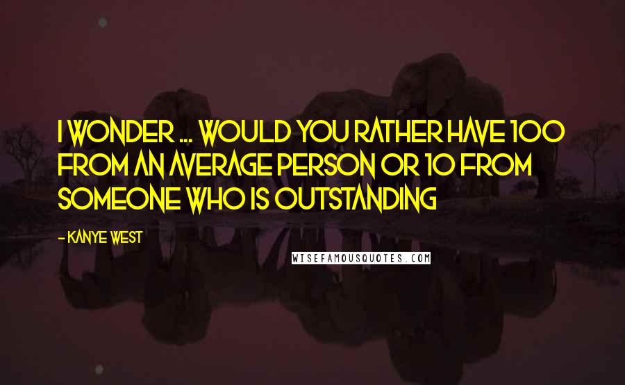 Kanye West Quotes: I wonder ... would you rather have 100 from an average person or 10 from someone who is outstanding