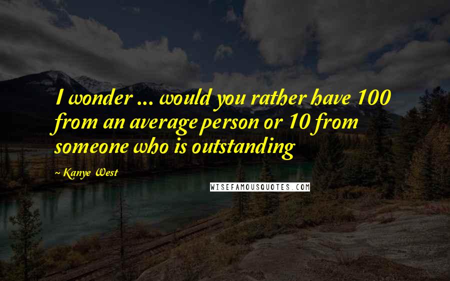 Kanye West Quotes: I wonder ... would you rather have 100 from an average person or 10 from someone who is outstanding