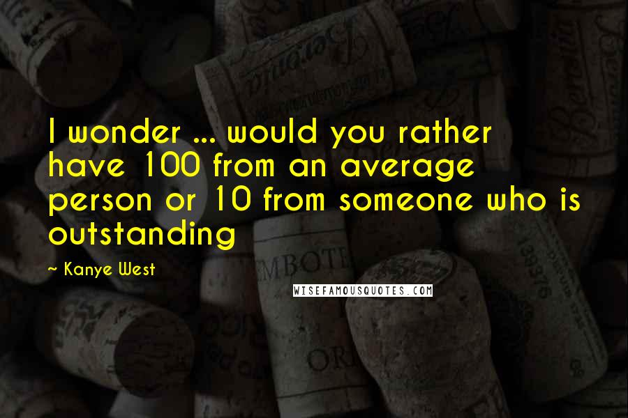 Kanye West Quotes: I wonder ... would you rather have 100 from an average person or 10 from someone who is outstanding