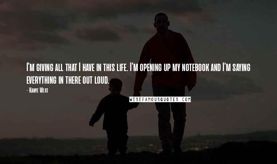 Kanye West Quotes: I'm giving all that I have in this life. I'm opening up my notebook and I'm saying everything in there out loud.