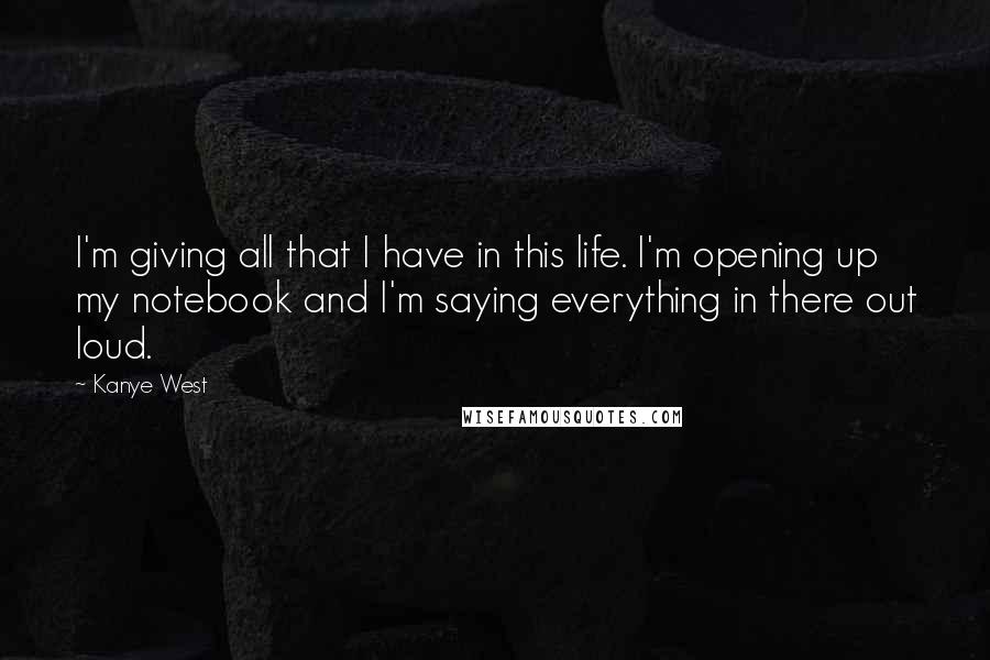 Kanye West Quotes: I'm giving all that I have in this life. I'm opening up my notebook and I'm saying everything in there out loud.