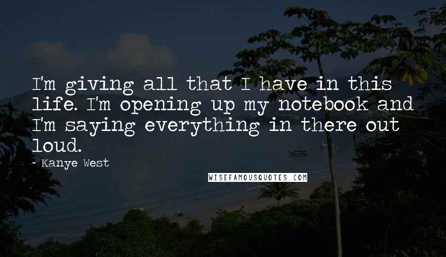 Kanye West Quotes: I'm giving all that I have in this life. I'm opening up my notebook and I'm saying everything in there out loud.