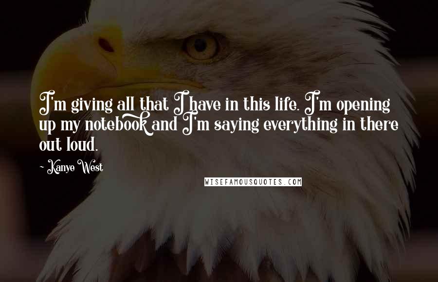 Kanye West Quotes: I'm giving all that I have in this life. I'm opening up my notebook and I'm saying everything in there out loud.