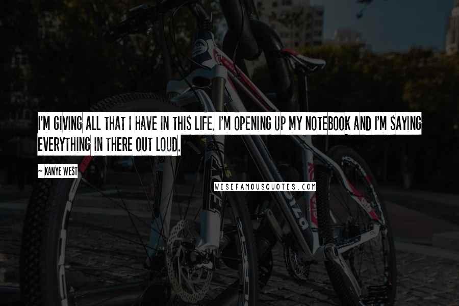 Kanye West Quotes: I'm giving all that I have in this life. I'm opening up my notebook and I'm saying everything in there out loud.