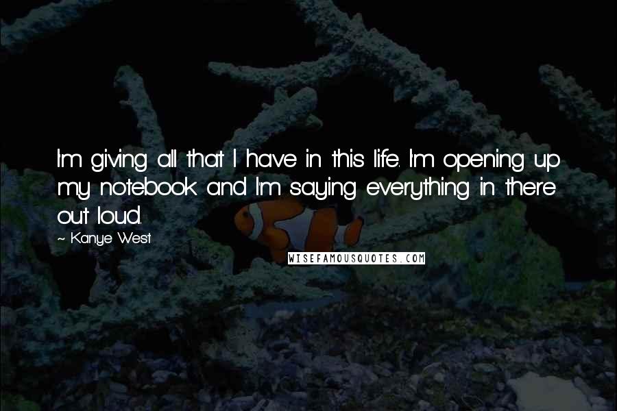 Kanye West Quotes: I'm giving all that I have in this life. I'm opening up my notebook and I'm saying everything in there out loud.