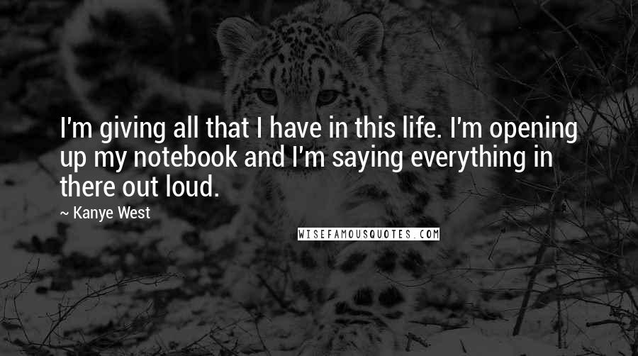 Kanye West Quotes: I'm giving all that I have in this life. I'm opening up my notebook and I'm saying everything in there out loud.