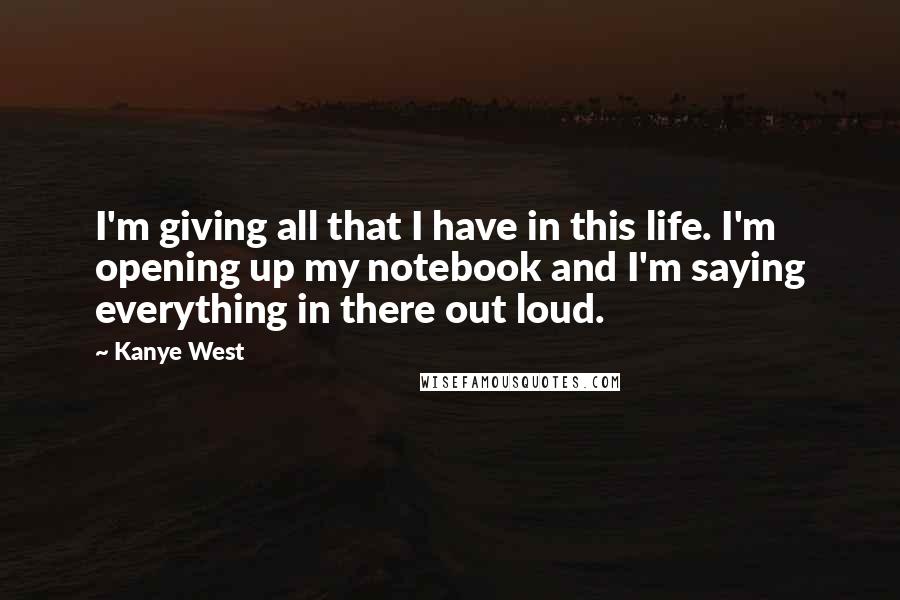 Kanye West Quotes: I'm giving all that I have in this life. I'm opening up my notebook and I'm saying everything in there out loud.