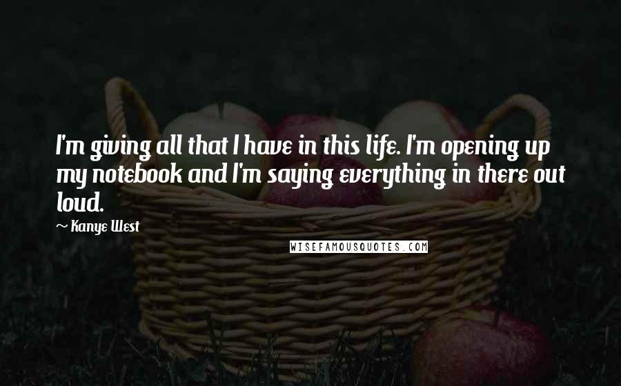 Kanye West Quotes: I'm giving all that I have in this life. I'm opening up my notebook and I'm saying everything in there out loud.