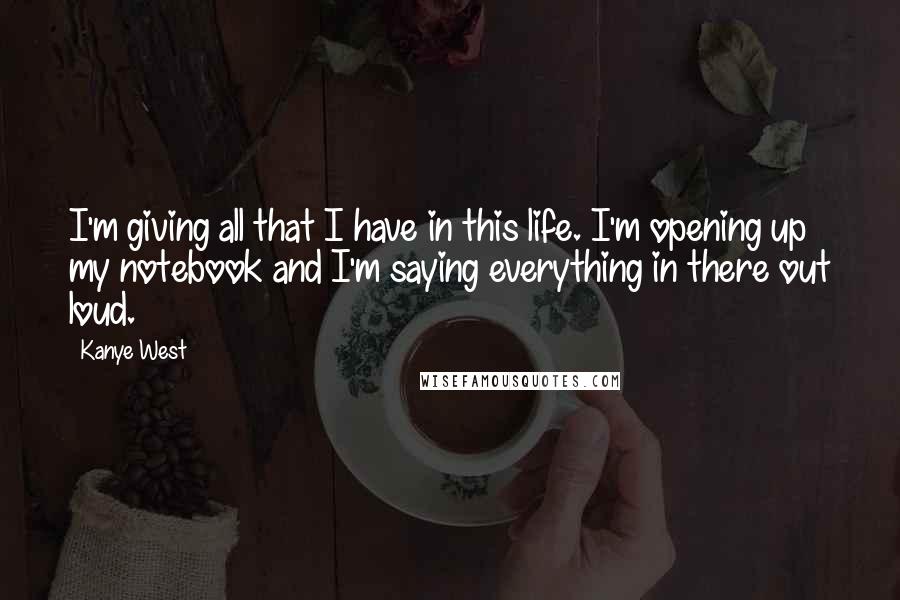 Kanye West Quotes: I'm giving all that I have in this life. I'm opening up my notebook and I'm saying everything in there out loud.