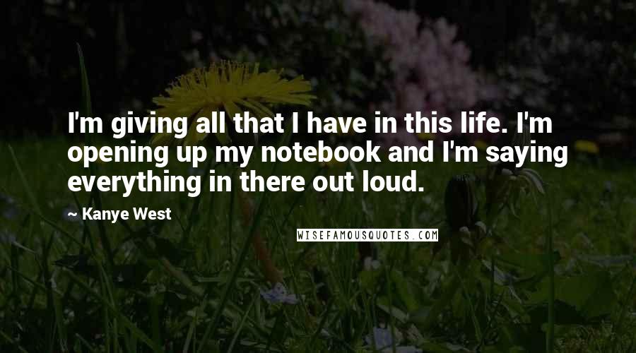 Kanye West Quotes: I'm giving all that I have in this life. I'm opening up my notebook and I'm saying everything in there out loud.