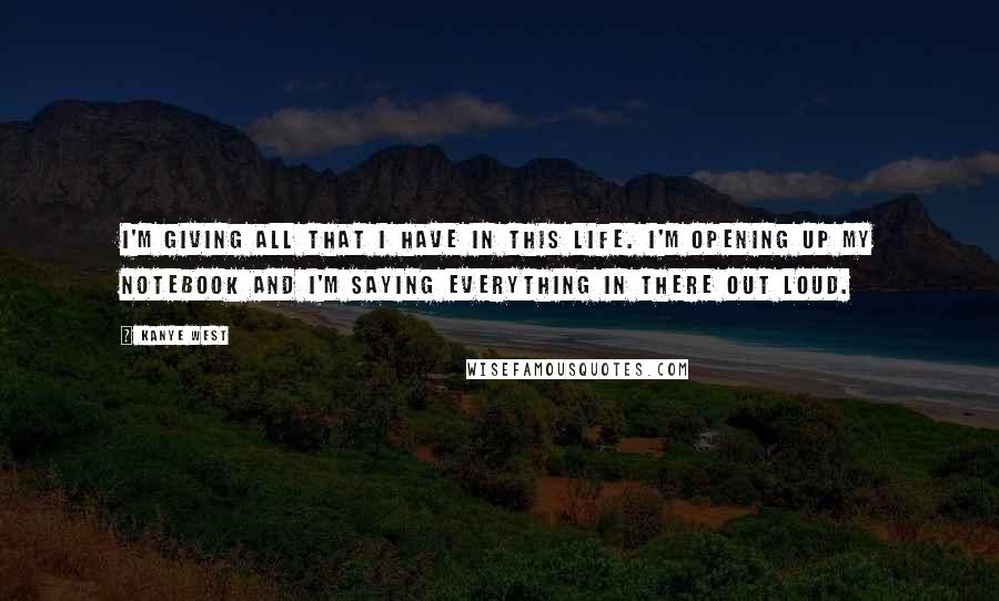 Kanye West Quotes: I'm giving all that I have in this life. I'm opening up my notebook and I'm saying everything in there out loud.