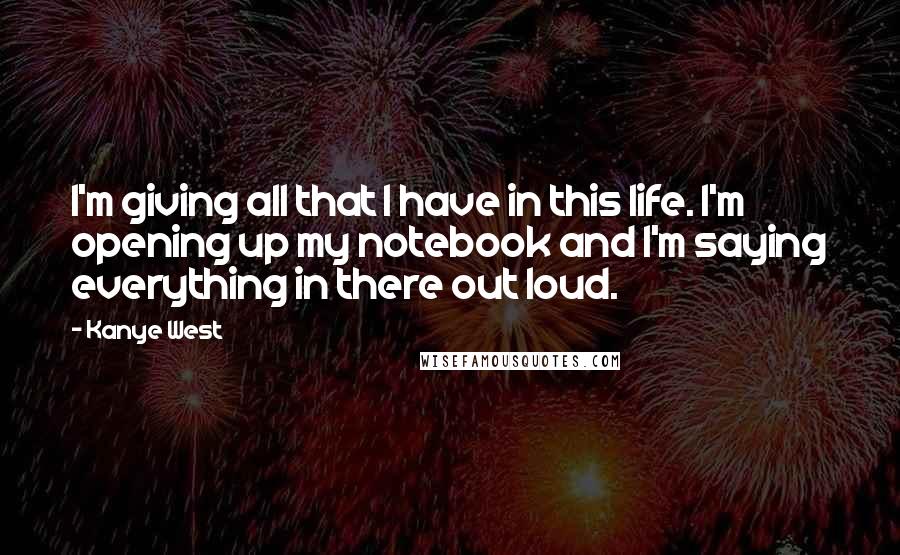 Kanye West Quotes: I'm giving all that I have in this life. I'm opening up my notebook and I'm saying everything in there out loud.