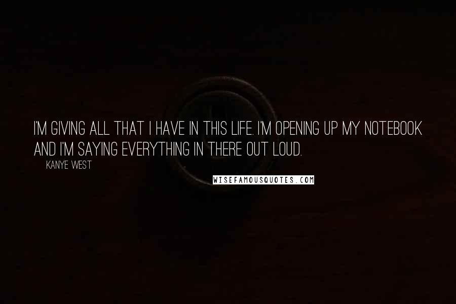 Kanye West Quotes: I'm giving all that I have in this life. I'm opening up my notebook and I'm saying everything in there out loud.