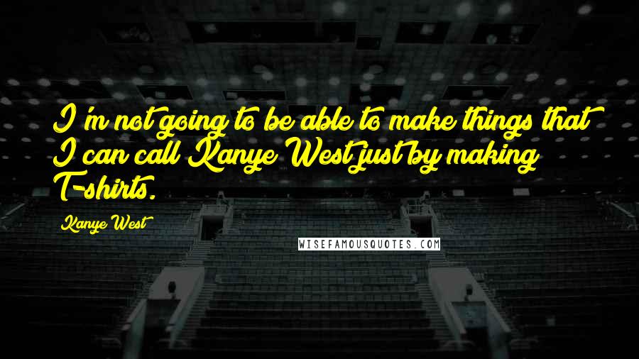 Kanye West Quotes: I'm not going to be able to make things that I can call Kanye West just by making T-shirts.