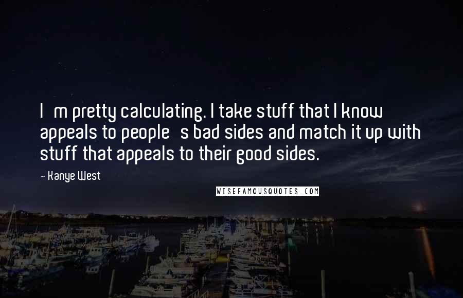 Kanye West Quotes: I'm pretty calculating. I take stuff that I know appeals to people's bad sides and match it up with stuff that appeals to their good sides.