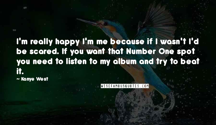 Kanye West Quotes: I'm really happy I'm me because if I wasn't I'd be scared. If you want that Number One spot you need to listen to my album and try to beat it.