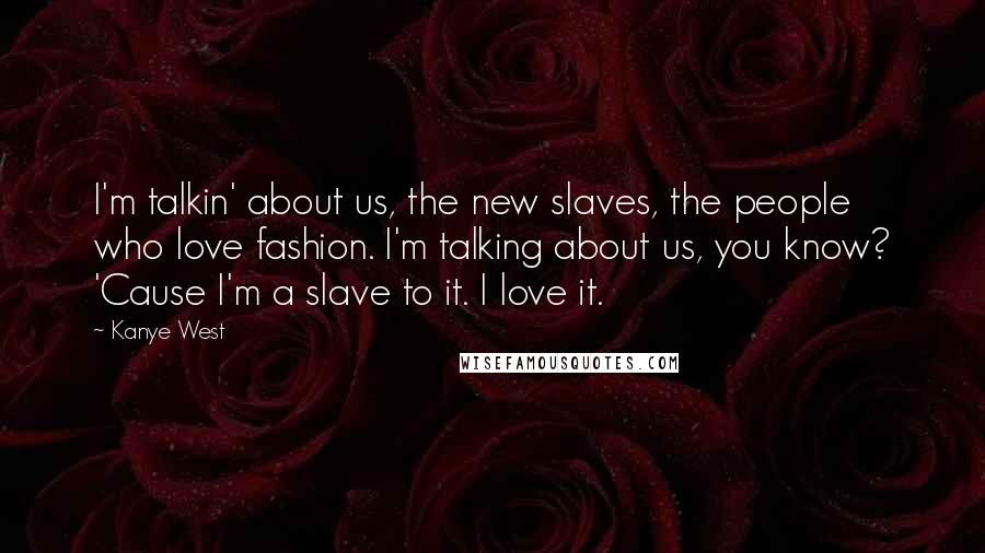 Kanye West Quotes: I'm talkin' about us, the new slaves, the people who love fashion. I'm talking about us, you know? 'Cause I'm a slave to it. I love it.