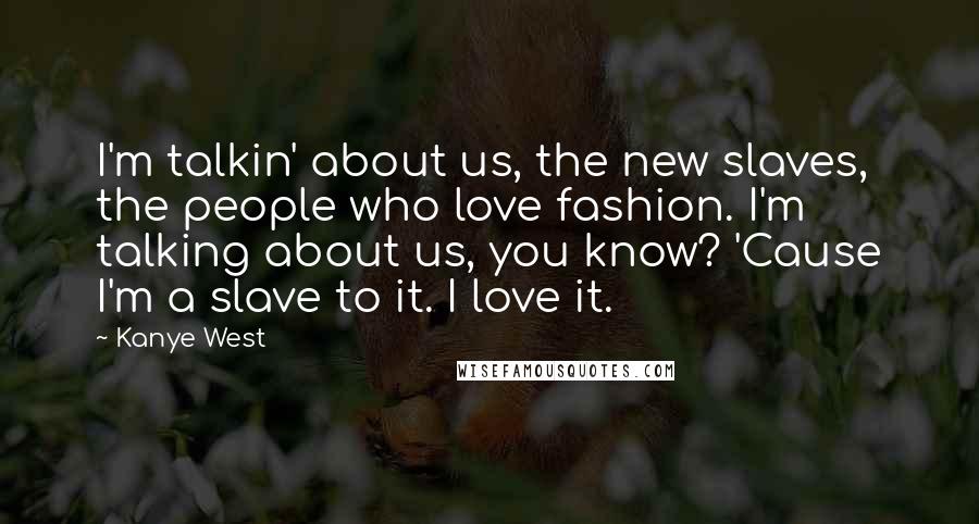 Kanye West Quotes: I'm talkin' about us, the new slaves, the people who love fashion. I'm talking about us, you know? 'Cause I'm a slave to it. I love it.