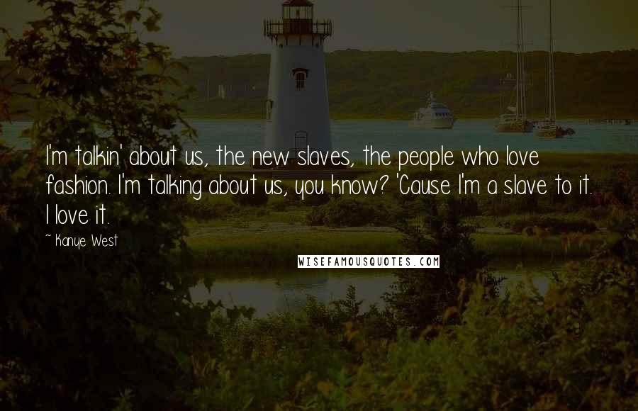 Kanye West Quotes: I'm talkin' about us, the new slaves, the people who love fashion. I'm talking about us, you know? 'Cause I'm a slave to it. I love it.