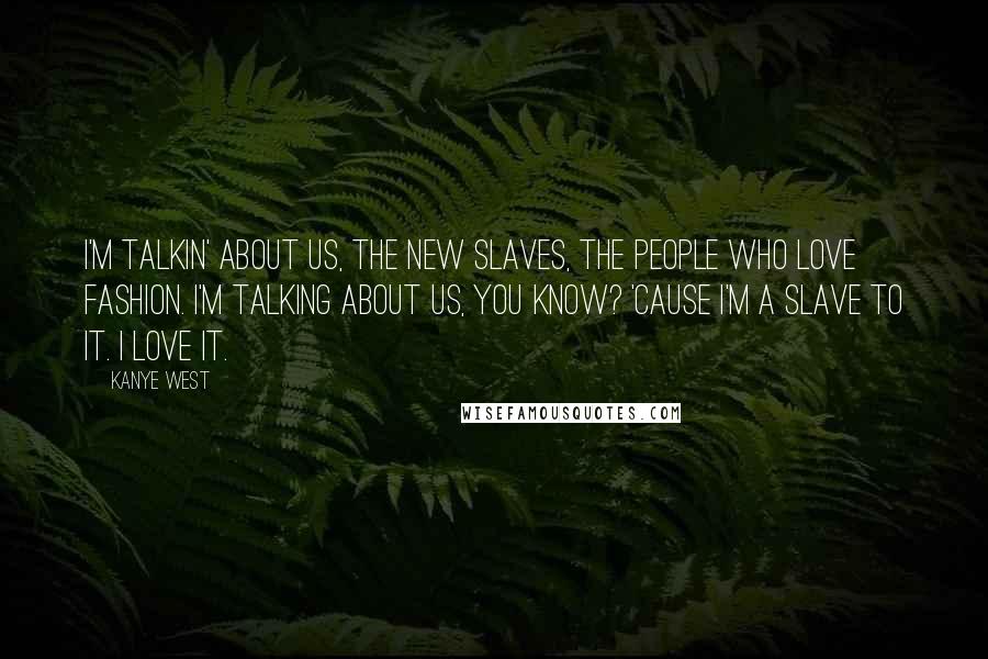 Kanye West Quotes: I'm talkin' about us, the new slaves, the people who love fashion. I'm talking about us, you know? 'Cause I'm a slave to it. I love it.