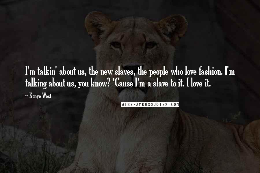 Kanye West Quotes: I'm talkin' about us, the new slaves, the people who love fashion. I'm talking about us, you know? 'Cause I'm a slave to it. I love it.