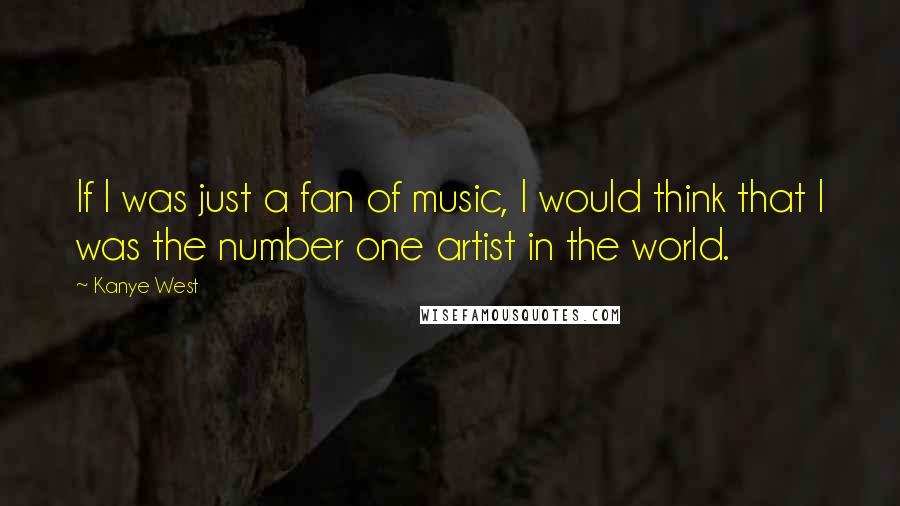 Kanye West Quotes: If I was just a fan of music, I would think that I was the number one artist in the world.
