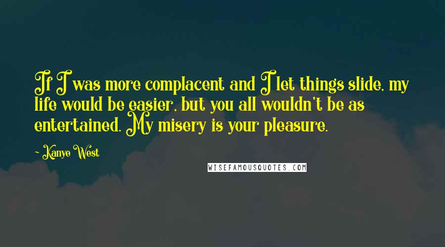 Kanye West Quotes: If I was more complacent and I let things slide, my life would be easier, but you all wouldn't be as entertained. My misery is your pleasure.