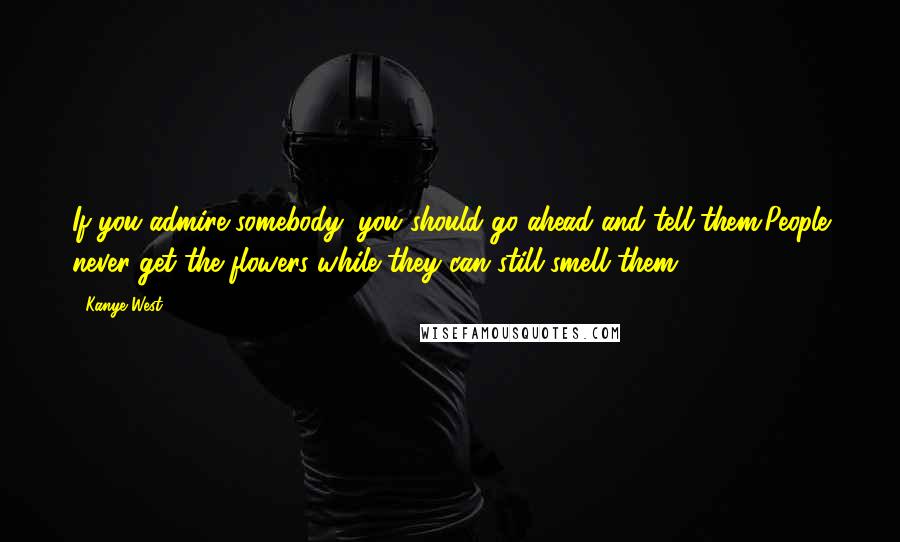 Kanye West Quotes: If you admire somebody, you should go ahead and tell them.People never get the flowers while they can still smell them.