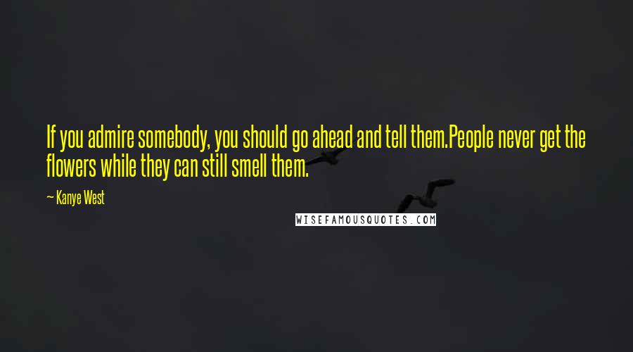 Kanye West Quotes: If you admire somebody, you should go ahead and tell them.People never get the flowers while they can still smell them.