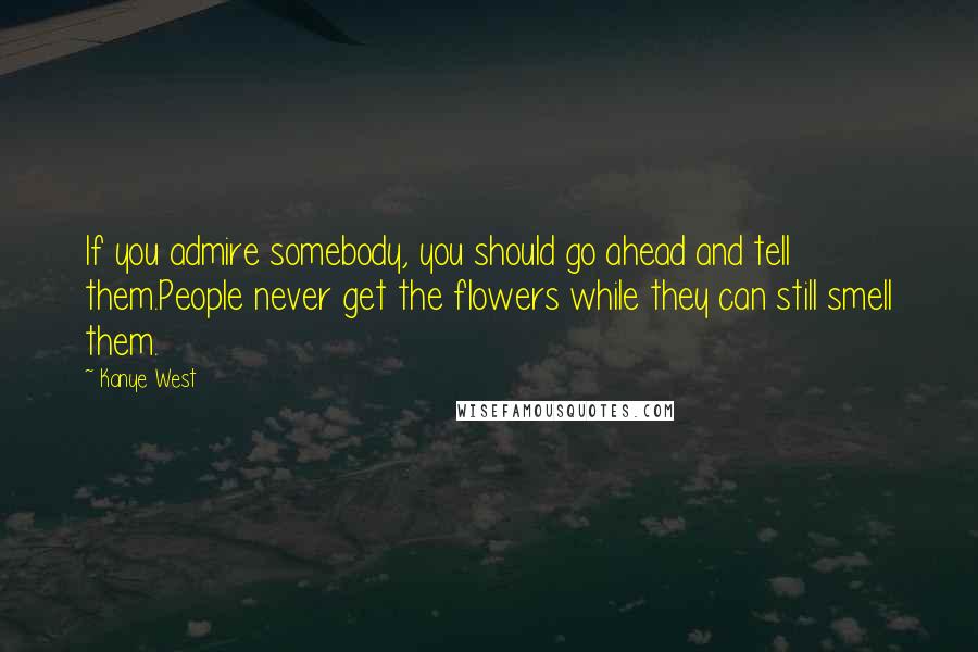 Kanye West Quotes: If you admire somebody, you should go ahead and tell them.People never get the flowers while they can still smell them.