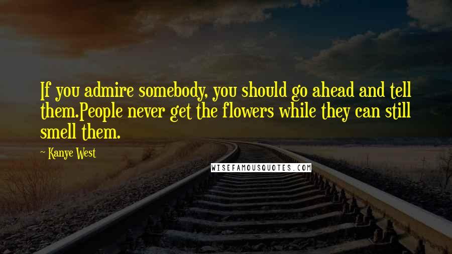 Kanye West Quotes: If you admire somebody, you should go ahead and tell them.People never get the flowers while they can still smell them.