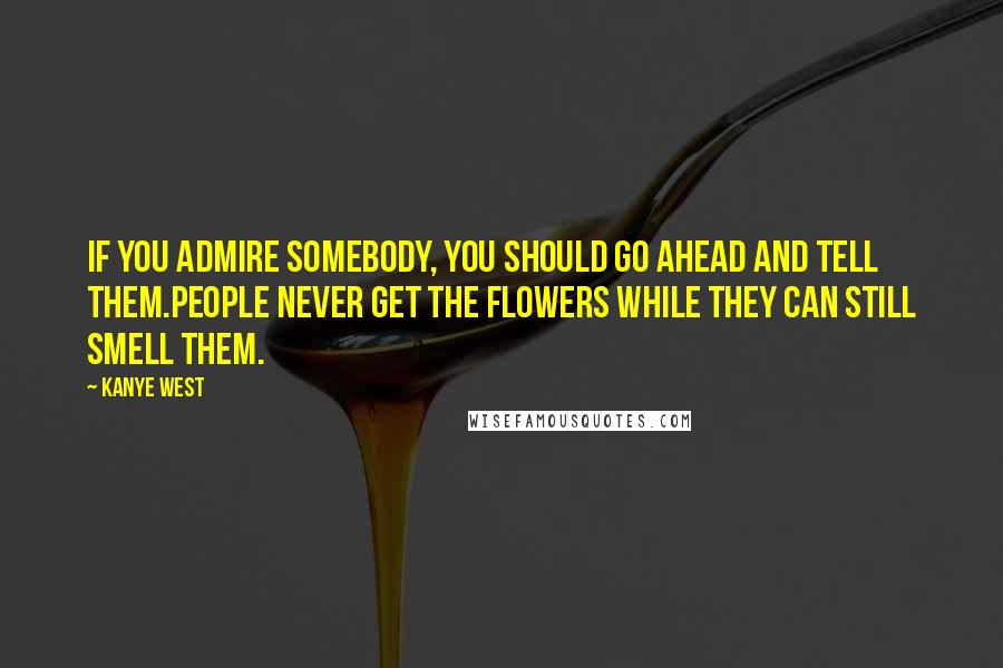 Kanye West Quotes: If you admire somebody, you should go ahead and tell them.People never get the flowers while they can still smell them.