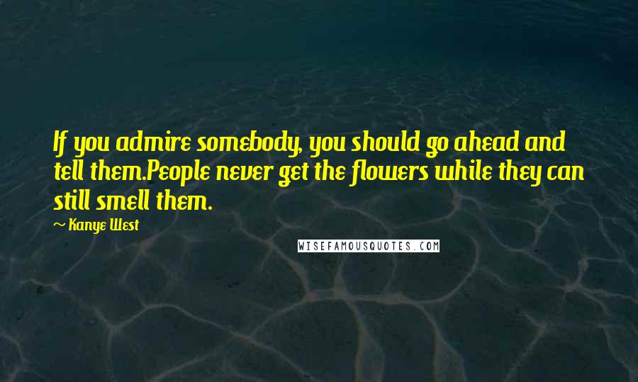 Kanye West Quotes: If you admire somebody, you should go ahead and tell them.People never get the flowers while they can still smell them.