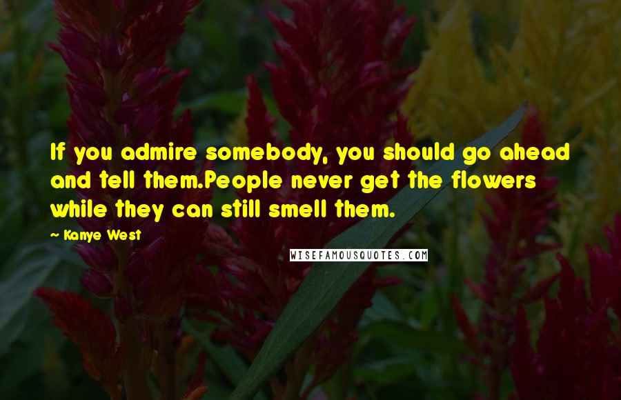 Kanye West Quotes: If you admire somebody, you should go ahead and tell them.People never get the flowers while they can still smell them.