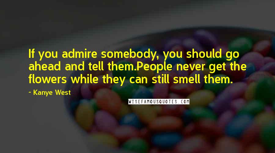 Kanye West Quotes: If you admire somebody, you should go ahead and tell them.People never get the flowers while they can still smell them.