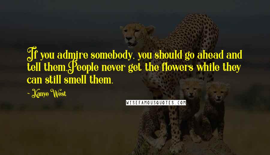Kanye West Quotes: If you admire somebody, you should go ahead and tell them.People never get the flowers while they can still smell them.