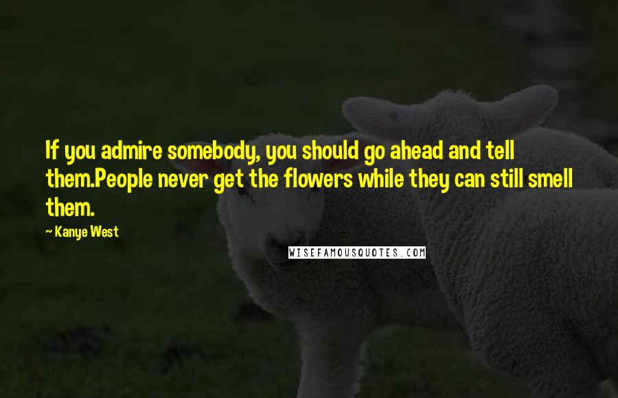 Kanye West Quotes: If you admire somebody, you should go ahead and tell them.People never get the flowers while they can still smell them.