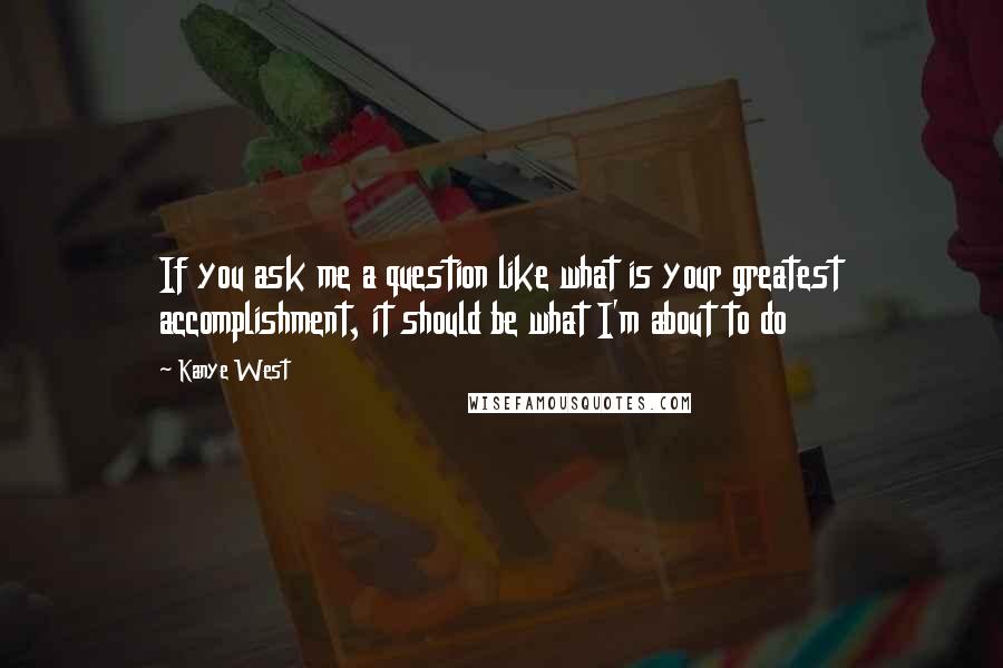 Kanye West Quotes: If you ask me a question like what is your greatest accomplishment, it should be what I'm about to do