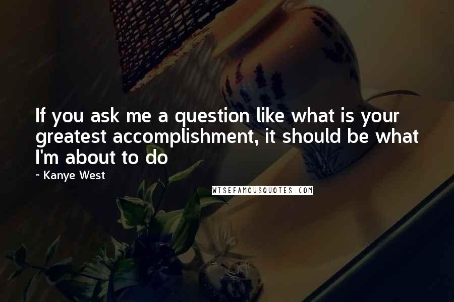 Kanye West Quotes: If you ask me a question like what is your greatest accomplishment, it should be what I'm about to do