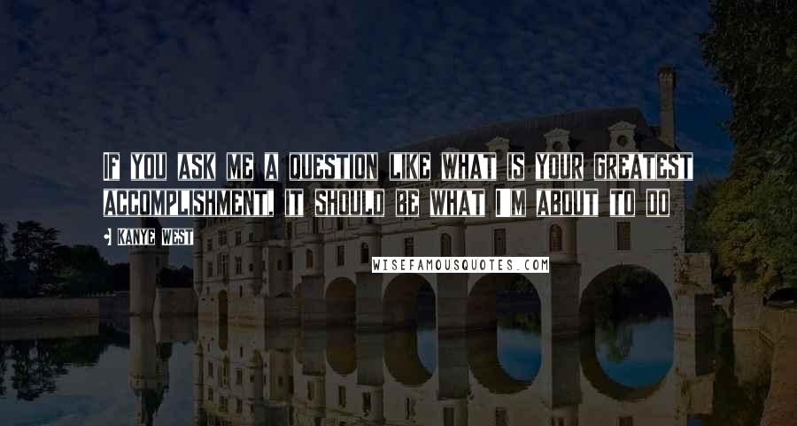 Kanye West Quotes: If you ask me a question like what is your greatest accomplishment, it should be what I'm about to do