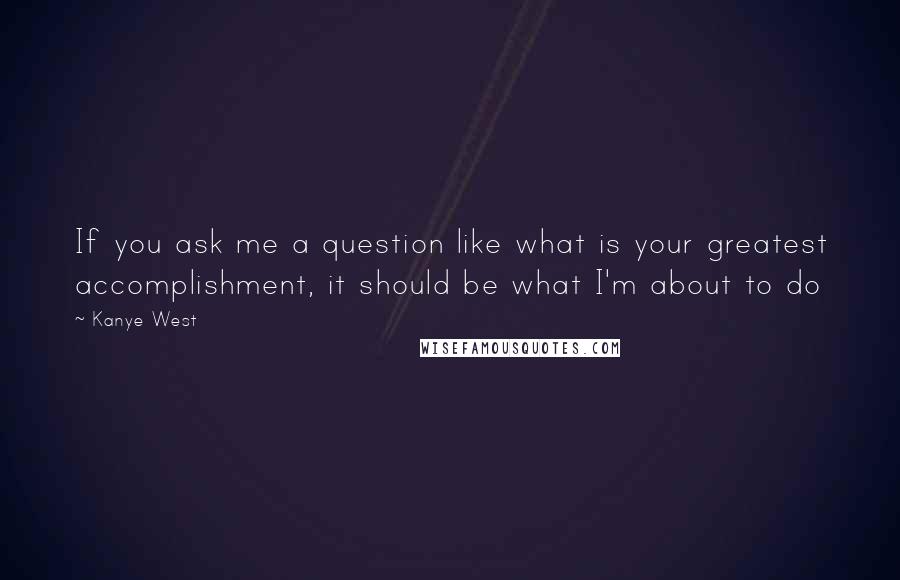 Kanye West Quotes: If you ask me a question like what is your greatest accomplishment, it should be what I'm about to do