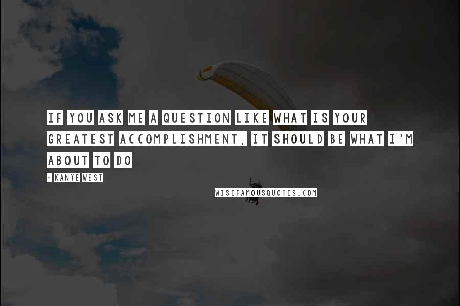 Kanye West Quotes: If you ask me a question like what is your greatest accomplishment, it should be what I'm about to do