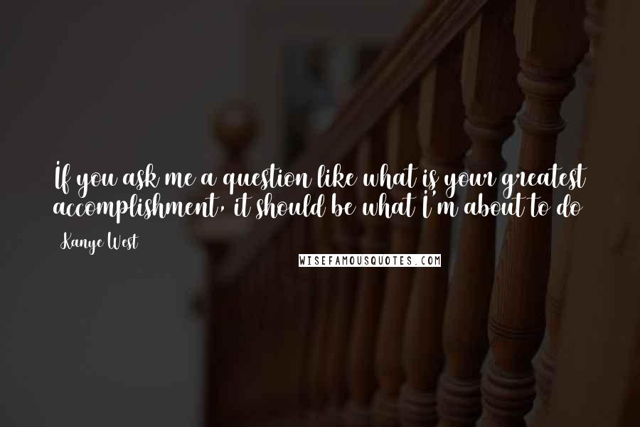 Kanye West Quotes: If you ask me a question like what is your greatest accomplishment, it should be what I'm about to do